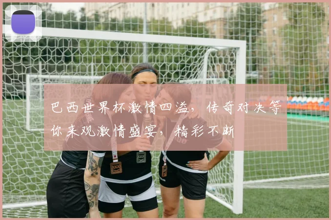 巴西世界杯激情四溢，传奇对决等你来观激情盛宴，精彩不断