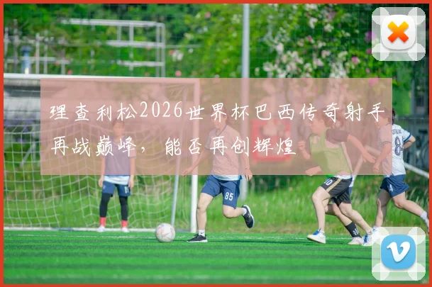 理查利松2026世界杯巴西传奇射手再战巅峰，能否再创辉煌